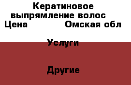 Кератиновое выпрямление волос. › Цена ­ 1 000 - Омская обл. Услуги » Другие   